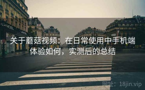 关于蘑菇视频：在日常使用中手机端体验如何，实测后的总结