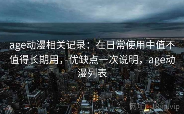 age动漫相关记录：在日常使用中值不值得长期用，优缺点一次说明，age动漫列表