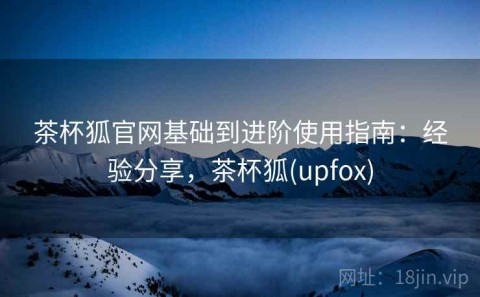茶杯狐官网基础到进阶使用指南：经验分享，茶杯狐(upfox)