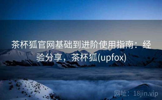 茶杯狐官网基础到进阶使用指南：经验分享，茶杯狐(upfox)