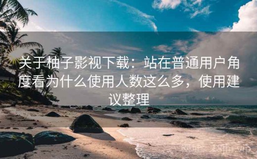 关于柚子影视下载：站在普通用户角度看为什么使用人数这么多，使用建议整理