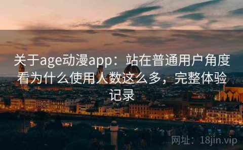 关于age动漫app：站在普通用户角度看为什么使用人数这么多，完整体验记录