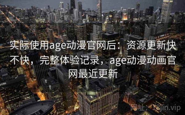 实际使用age动漫官网后：资源更新快不快，完整体验记录，age动漫动画官网最近更新