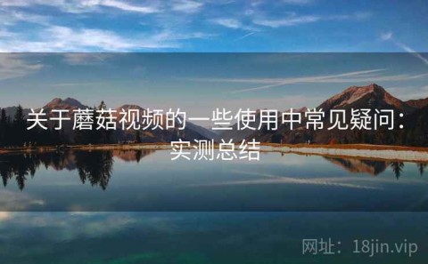 关于蘑菇视频的一些使用中常见疑问：实测总结