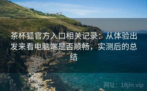 茶杯狐官方入口相关记录：从体验出发来看电脑端是否顺畅，实测后的总结