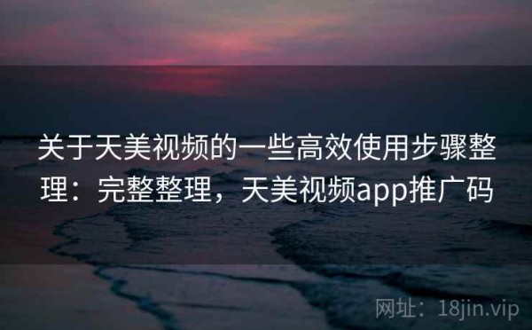 关于天美视频的一些高效使用步骤整理：完整整理，天美视频app推广码