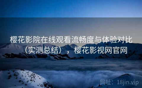 樱花影院在线观看流畅度与体验对比（实测总结），樱花影视网官网