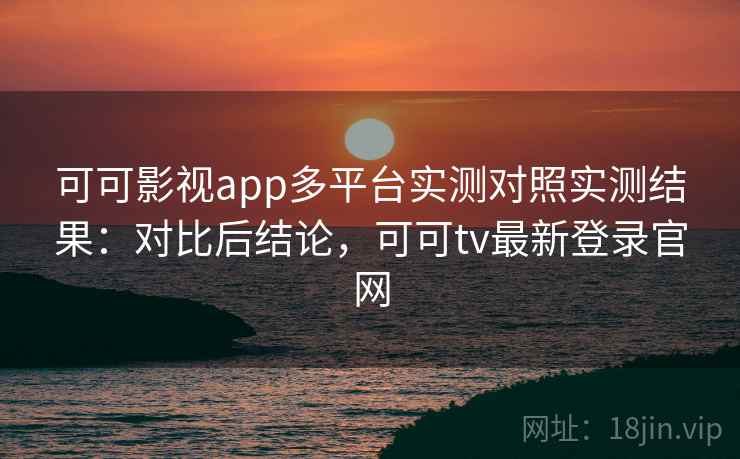 可可影视app多平台实测对照实测结果：对比后结论，可可tv最新登录官网