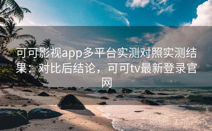 可可影视app多平台实测对照实测结果：对比后结论，可可tv最新登录官网