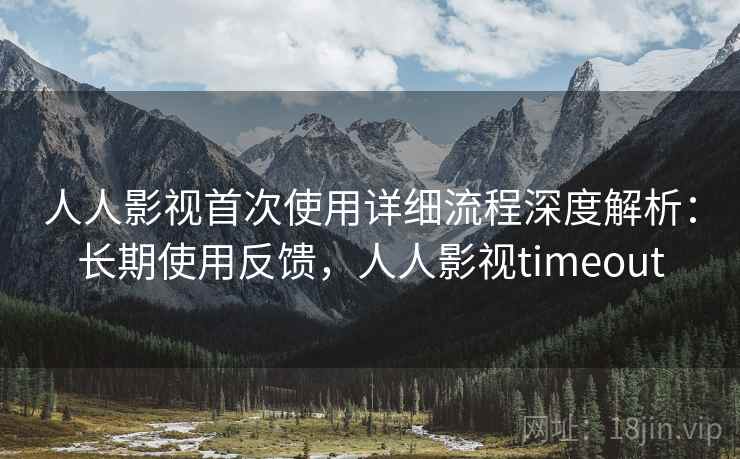 人人影视首次使用详细流程深度解析：长期使用反馈，人人影视timeout