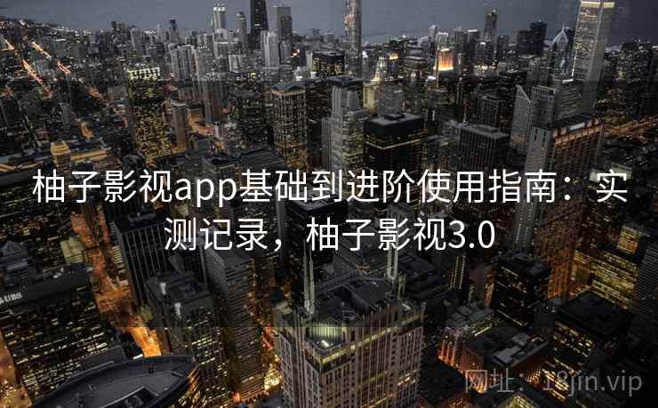 柚子影视app基础到进阶使用指南:实测记录,柚子影视3.0 柚子影视app基础到进阶使用指南:实测记录,柚子影视3.0