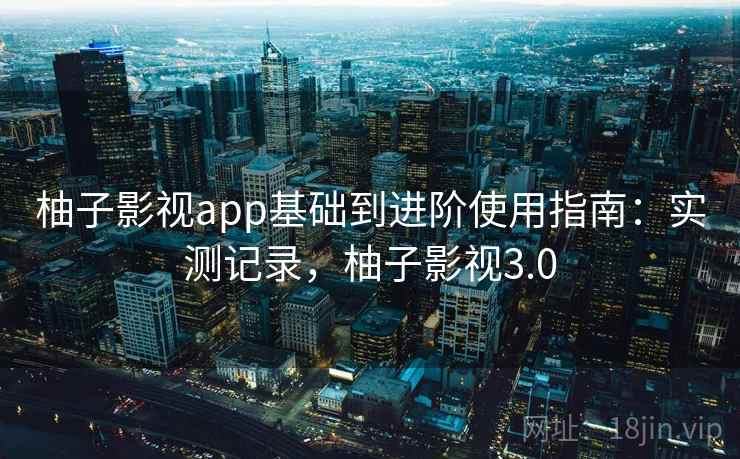柚子影视app基础到进阶使用指南:实测记录,柚子影视3.0 柚子影视app基础到进阶使用指南:实测记录,柚子影视3.0