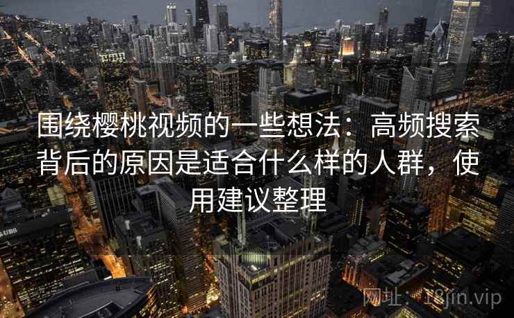 围绕樱桃视频的一些想法：高频搜索背后的原因是适合什么样的人群，使用建议整理