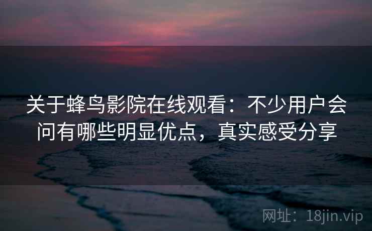 关于蜂鸟影院在线观看：不少用户会问有哪些明显优点，真实感受分享