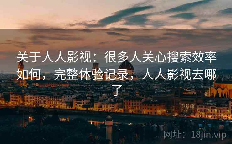 关于人人影视：很多人关心搜索效率如何，完整体验记录，人人影视去哪了