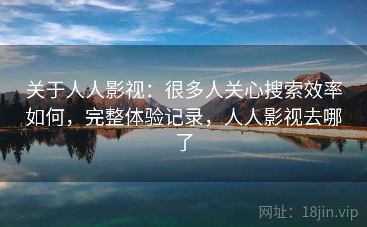 关于人人影视：很多人关心搜索效率如何，完整体验记录，人人影视去哪了