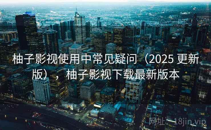 柚子影视使用中常见疑问（2025 更新版），柚子影视下载最新版本