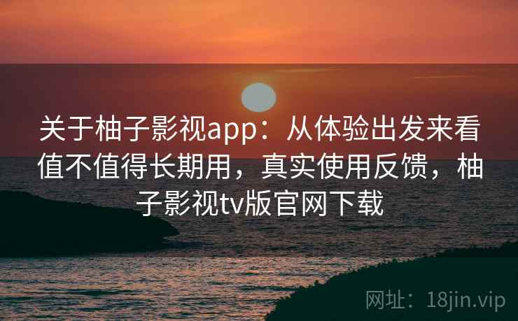 关于柚子影视app：从体验出发来看值不值得长期用，真实使用反馈，柚子影视tv版官网下载