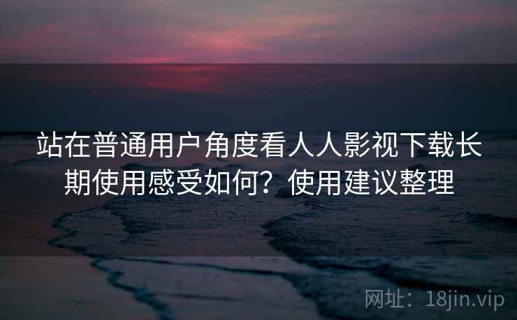 站在普通用户角度看人人影视下载长期使用感受如何?使用建议整理 站在普通用户角度看人人影视下载长期使用感受如何?使用建议整理