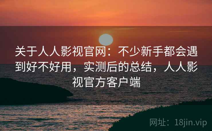 关于人人影视官网：不少新手都会遇到好不好用，实测后的总结，人人影视官方客户端
