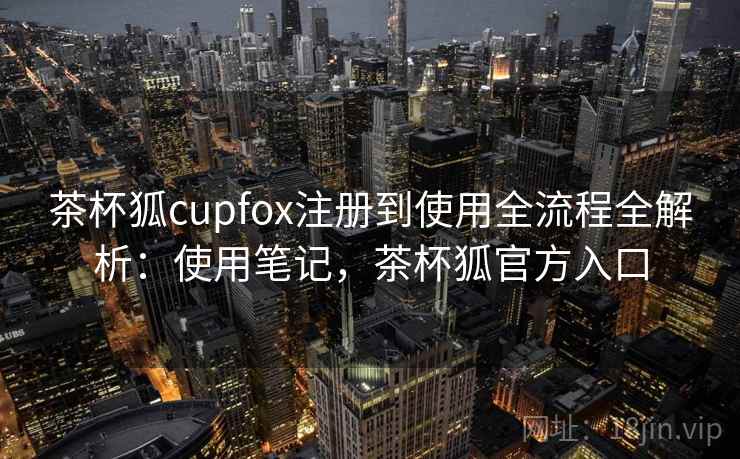 茶杯狐cupfox注册到使用全流程全解析：使用笔记，茶杯狐官方入口