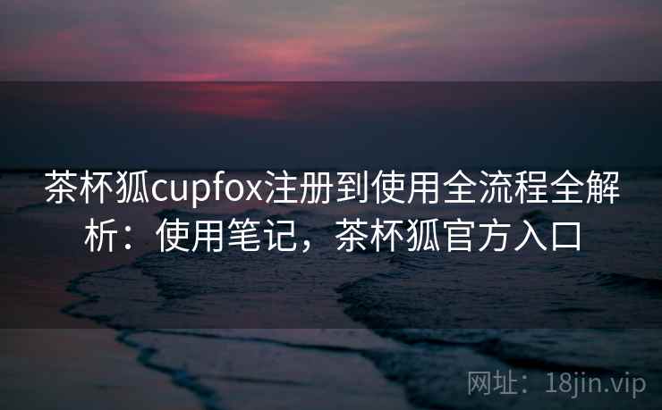 茶杯狐cupfox注册到使用全流程全解析：使用笔记，茶杯狐官方入口