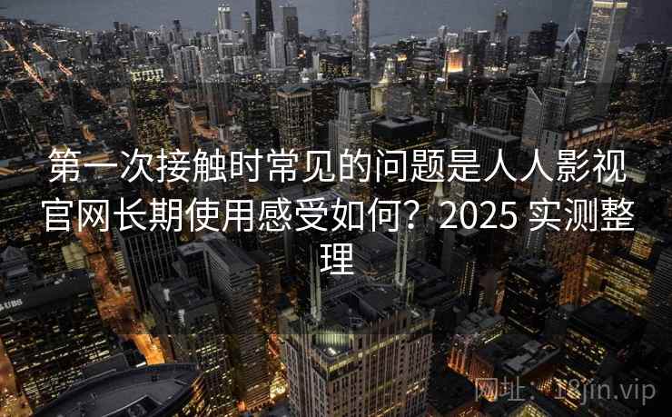 第一次接触时常见的问题是人人影视官网长期使用感受如何？2025 实测整理