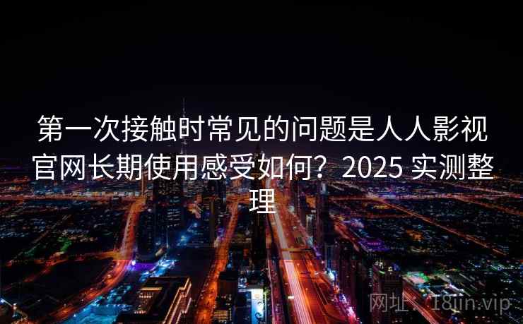 第一次接触时常见的问题是人人影视官网长期使用感受如何？2025 实测整理