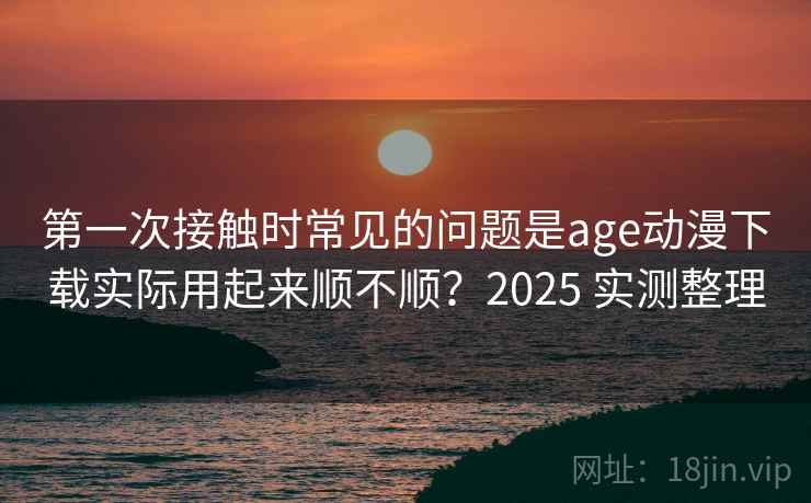 第一次接触时常见的问题是age动漫下载实际用起来顺不顺？2025 实测整理