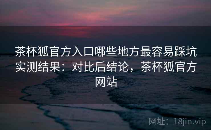 茶杯狐官方入口哪些地方最容易踩坑实测结果：对比后结论，茶杯狐官方网站