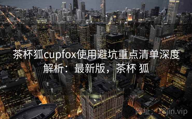 茶杯狐cupfox使用避坑重点清单深度解析:最新版,茶杯 狐 茶杯狐cupfox使用避坑重点清单深度解析:最新版,茶杯 狐