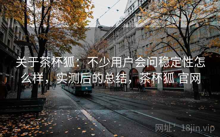 关于茶杯狐：不少用户会问稳定性怎么样，实测后的总结，茶杯狐 官网
