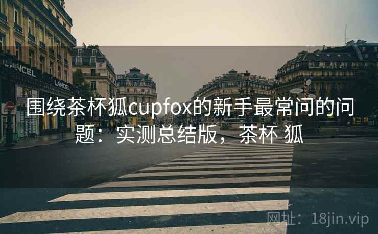 围绕茶杯狐cupfox的新手最常问的问题：实测总结版，茶杯 狐