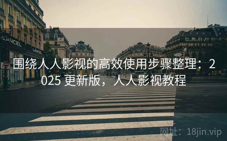 围绕人人影视的高效使用步骤整理：2025 更新版，人人影视教程