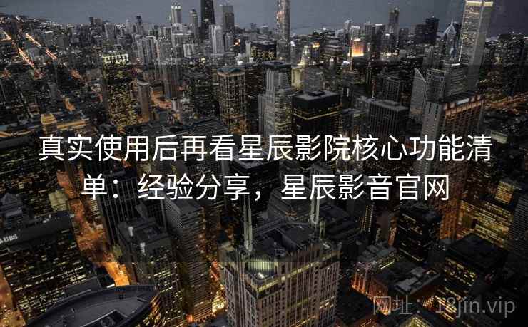 真实使用后再看星辰影院核心功能清单：经验分享，星辰影音官网