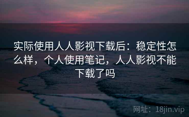 实际使用人人影视下载后：稳定性怎么样，个人使用笔记，人人影视不能下载了吗