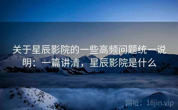 关于星辰影院的一些高频问题统一说明：一篇讲清，星辰影院是什么