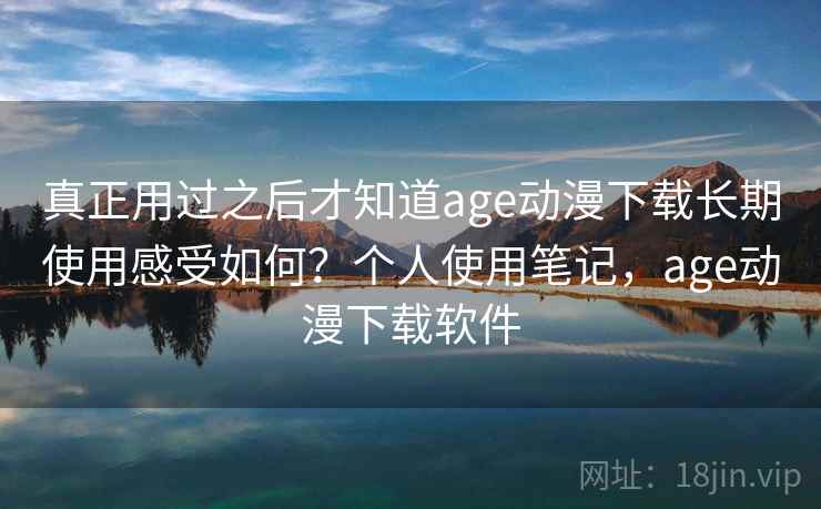 真正用过之后才知道age动漫下载长期使用感受如何？个人使用笔记，age动漫下载软件