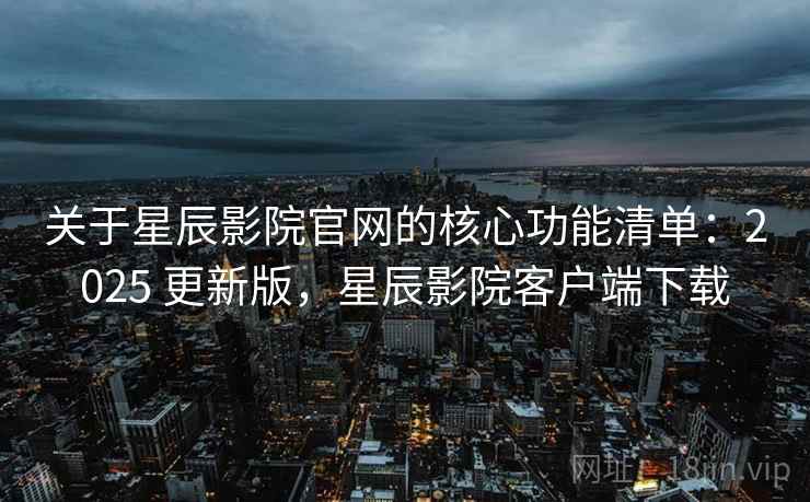 关于星辰影院官网的核心功能清单：2025 更新版，星辰影院客户端下载