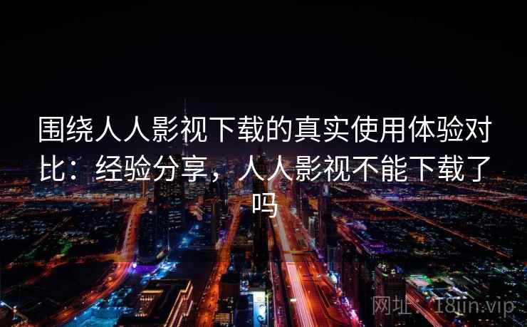 围绕人人影视下载的真实使用体验对比：经验分享，人人影视不能下载了吗