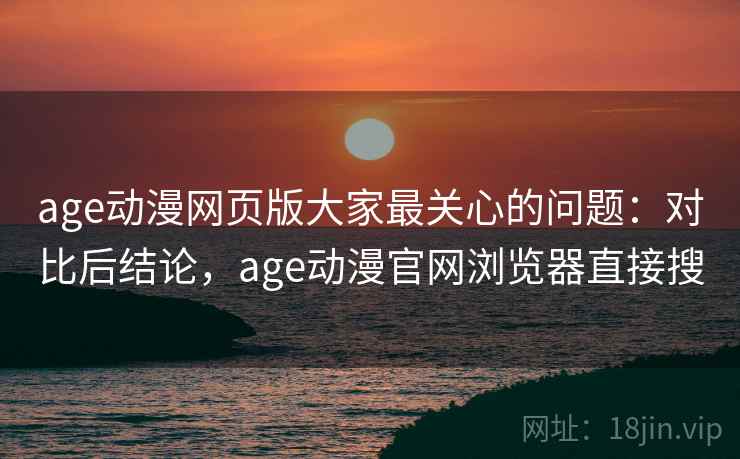 age动漫网页版大家最关心的问题：对比后结论，age动漫官网浏览器直接搜