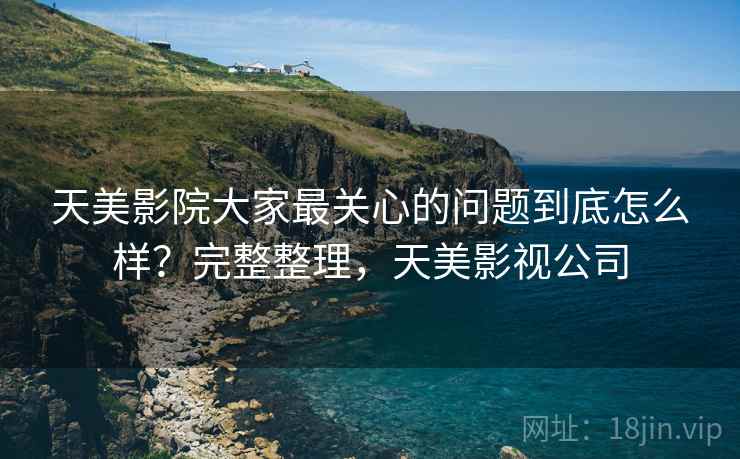 天美影院大家最关心的问题到底怎么样？完整整理，天美影视公司