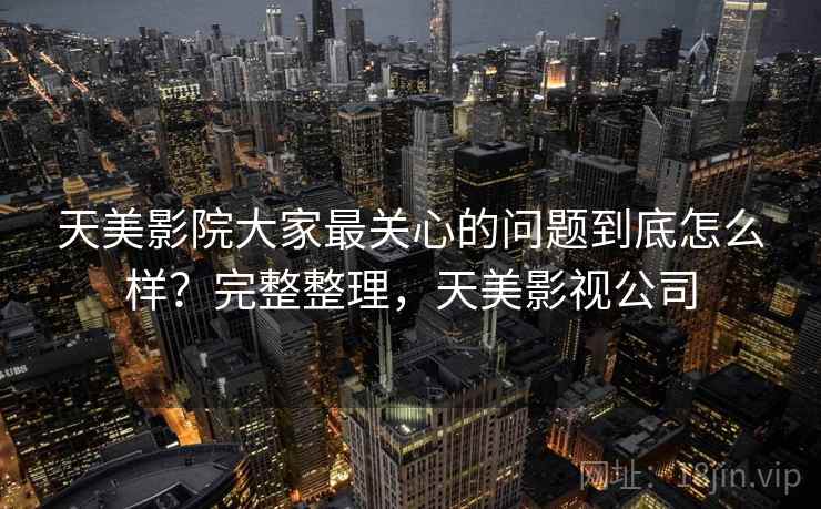 天美影院大家最关心的问题到底怎么样？完整整理，天美影视公司
