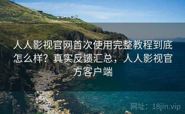 人人影视官网首次使用完整教程到底怎么样？真实反馈汇总，人人影视官方客户端