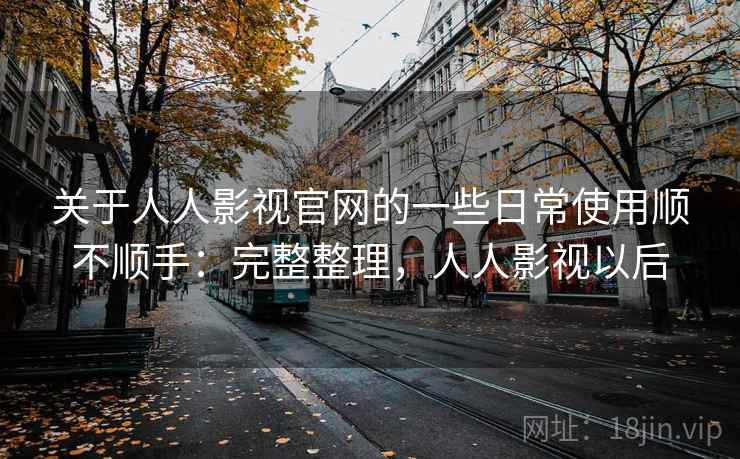 关于人人影视官网的一些日常使用顺不顺手：完整整理，人人影视以后