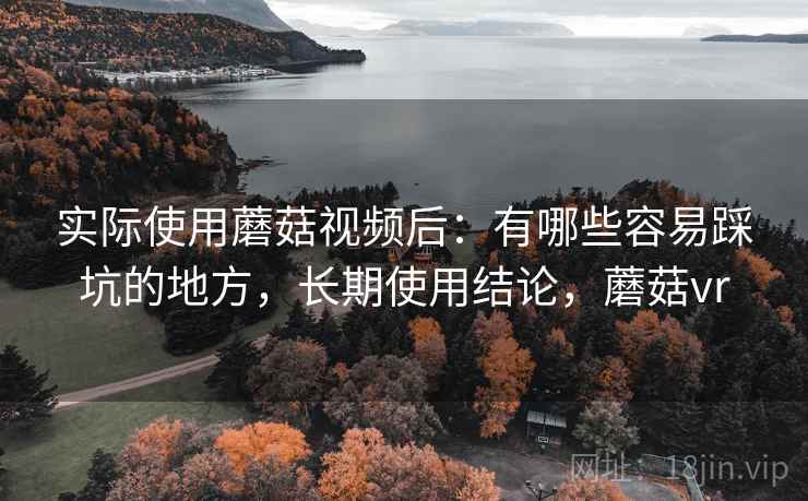 实际使用蘑菇视频后：有哪些容易踩坑的地方，长期使用结论，蘑菇vr