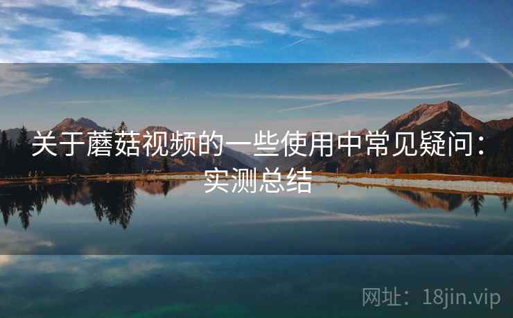 关于蘑菇视频的一些使用中常见疑问：实测总结