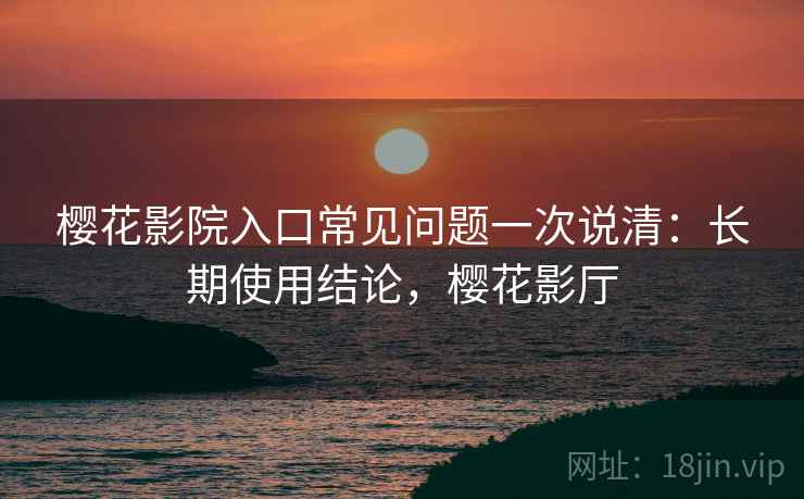 樱花影院入口常见问题一次说清：长期使用结论，樱花影厅