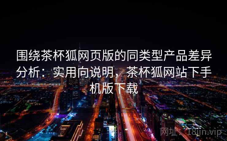 围绕茶杯狐网页版的同类型产品差异分析：实用向说明，茶杯狐网站下手机版下载