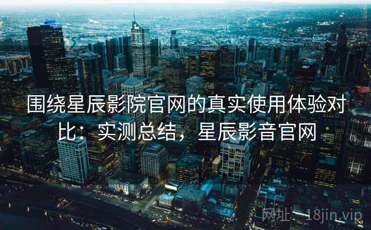 围绕星辰影院官网的真实使用体验对比：实测总结，星辰影音官网